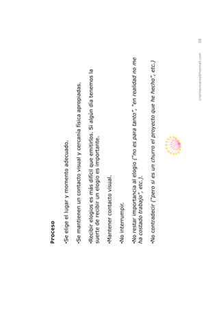 Proceso

Se elige el lugar y momento adecuado.

Se mantienen un contacto visual y cercanía física apropiadas.

 Recibir elogios es más difícil que emitirlos. Si algún día tenemos la
suerte de recibir un elogio es importante.

Mantener contacto visual.

No interrumpir.

No restar importancia al elogio


No contradecir




                                                         cristinavivares@hotmail.com   38
 