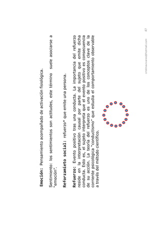 Emoción: Pensamiento acompañado de activación fisiológica.

Sentimiento: los sentimientos son actitudes, este término    suele asociarse a
         .

Reforzamieto social: refuerzo* que emite una persona.

Refuerzo: Evento positivo tras una conducta. La importancia del refuerzo
reside en la interpretación causal por parte del sujeto que emite dicha
conducta. Esto es, el sujeto interpreta que el evento positivo es consecuencia
de su acción. La teoría del refuerzo es uno de los conceptos clave de la
corriente psicológica                que estudia el comportamiento observable
a través del método científico.




                                                          cristinavivares@hotmail.com   47
 