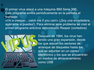El primer virus atacó a una máquina IBM Serie 360 . 
Este programa emitía periódicamente en la pantalla el 
mensaje: 
«I'm a creeper... catch me if you can!» (¡Soy una enredadera... 
agárrame si puedes!). Para eliminar este problema se creó el 
primer programa antivirus denominado Reaper (cortadora). 
Después de 1984, los virus han 
tenido una gran expansión, desde 
los que atacan los sectores de 
arranque de disquetes hasta los 
que se adjuntan en un correo 
electrónico y los que se encuentran 
en medios de almacenamiento 
como USB 
 