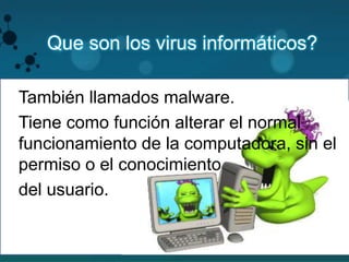Que son los virus informáticos? 
También llamados malware. 
Tiene como función alterar el normal 
funcionamiento de la computadora, sin el 
permiso o el conocimiento 
2 
del usuario. 
 