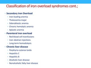 Classification of iron overload syndromes cont.;
• Secondary Iron Overload
• Iron-loading anemia
• Thalassemia major
• Sideroblastic anemia
• Chronic hemolytic anemia
• Aplastic anemia
• Parenteral iron overload
• Red blood cell transfusions
• Iron–dextran injections
• Long-term hemodialysis
• Chronic liver disease
• Porphyria cutanea tarda
• Hepatitis C
• Hepatitis B
• Alcoholic liver disease
• Nonalcoholic fatty liver disease
 