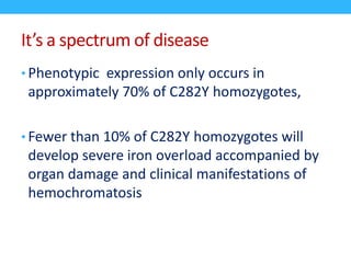 It’s a spectrum of disease
• Phenotypic expression only occurs in
approximately 70% of C282Y homozygotes,
• Fewer than 10% of C282Y homozygotes will
develop severe iron overload accompanied by
organ damage and clinical manifestations of
hemochromatosis
 