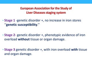 EuropeanAssociationfor the Study of
Liver Diseases staging system
• Stage 1 -genetic disorder +, no increase in iron stores
‘‘genetic susceptibility.’’
• Stage 2- genetic disorder +, phenotypic evidence of iron
overload without tissue or organ damage.
• Stage 3 genetic disorder +, with iron overload with tissue
and organ damage.
 
