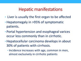 Hepatic manifestations
• Liver is usually the first organ to be affected
• Hepatomegaly in >95% of symptomatic
patients.
• Portal hypertension and esophageal varices
occur less commonly than in cirrhotic.
• Hepatocellular carcinoma develops in about
30% of patients with cirrhosis.
• Incidence increases with age, common in men,
almost exclusively in cirrhotic patients
 