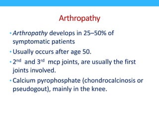 Arthropathy
• Arthropathy develops in 25–50% of
symptomatic patients
• Usually occurs after age 50.
• 2nd and 3rd mcp joints, are usually the first
joints involved.
• Calcium pyrophosphate (chondrocalcinosis or
pseudogout), mainly in the knee.
 