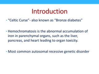 Introduction
• “Celtic Curse”- also known as “Bronze diabetes”
• Hemochromatosis is the abnormal accumulation of
iron in parenchymal organs, such as the liver,
pancreas, and heart leading to organ toxicity.
• Most common autosomal recessive genetic disorder
 
