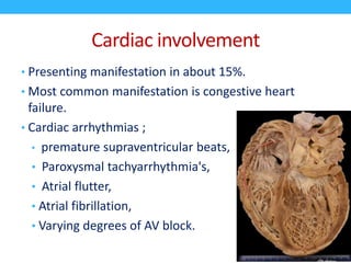 Cardiac involvement
• Presenting manifestation in about 15%.
• Most common manifestation is congestive heart
failure.
• Cardiac arrhythmias ;
• premature supraventricular beats,
• Paroxysmal tachyarrhythmia's,
• Atrial flutter,
• Atrial fibrillation,
• Varying degrees of AV block.
 