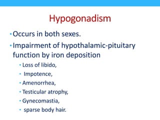 Hypogonadism
•Occurs in both sexes.
•Impairment of hypothalamic-pituitary
function by iron deposition
• Loss of libido,
• Impotence,
• Amenorrhea,
• Testicular atrophy,
• Gynecomastia,
• sparse body hair.
 