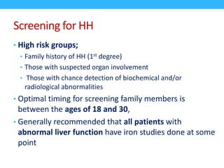 Screening for HH
• High risk groups;
• Family history of HH (1st degree)
• Those with suspected organ involvement
• Those with chance detection of biochemical and/or
radiological abnormalities
• Optimal timing for screening family members is
between the ages of 18 and 30,
• Generally recommended that all patients with
abnormal liver function have iron studies done at some
point
 