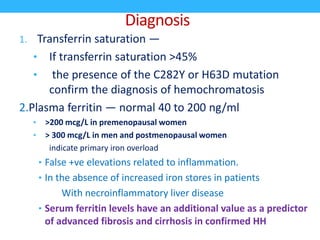 Diagnosis
1. Transferrin saturation —
• If transferrin saturation >45%
• the presence of the C282Y or H63D mutation
confirm the diagnosis of hemochromatosis
2.Plasma ferritin — normal 40 to 200 ng/ml
• >200 mcg/L in premenopausal women
• > 300 mcg/L in men and postmenopausal women
indicate primary iron overload
• False +ve elevations related to inflammation.
• In the absence of increased iron stores in patients
With necroinflammatory liver disease
• Serum ferritin levels have an additional value as a predictor
of advanced fibrosis and cirrhosis in confirmed HH
 