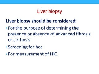 Liver biopsy
Liver biopsy should be considered;
•For the purpose of determining the
presence or absence of advanced fibrosis
or cirrhosis.
•Screening for hcc
•For measurement of HIC.
 
