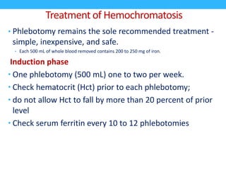 Treatment of Hemochromatosis
• Phlebotomy remains the sole recommended treatment -
simple, inexpensive, and safe.
• Each 500 mL of whole blood removed contains 200 to 250 mg of iron.
Induction phase
• One phlebotomy (500 mL) one to two per week.
• Check hematocrit (Hct) prior to each phlebotomy;
• do not allow Hct to fall by more than 20 percent of prior
level
• Check serum ferritin every 10 to 12 phlebotomies
 