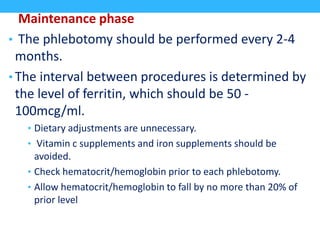 Maintenance phase
• The phlebotomy should be performed every 2-4
months.
• The interval between procedures is determined by
the level of ferritin, which should be 50 -
100mcg/ml.
• Dietary adjustments are unnecessary.
• Vitamin c supplements and iron supplements should be
avoided.
• Check hematocrit/hemoglobin prior to each phlebotomy.
• Allow hematocrit/hemoglobin to fall by no more than 20% of
prior level
 