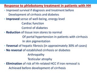 Response to phlebotomy treatment in patients with HH
• Improved survival if diagnosis and treatment before
Development of cirrhosis and diabetes
• Improved sense of well-being, energy level
Cardiac function
Control of diabetes
• Reduction of tissue iron stores to normal
Of portal hypertension in patients with cirrhosis
In skin pigmentation
• Reversal of hepatic fibrosis (in approximately 30% of cases)
• No reversal of established cirrhosis or diabetes
Arthropathy
Testicular atrophy
• Elimination of risk of hh-related HCC if iron removal is
Achieved before development of cirrhosis
 