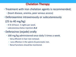 ChelationTherapy
• Treatment with iron chelation agents is recommended;
• (heart disease, anemia, poor venous access)
• Deferoxamine intravenously or subcutaneously
(25 to 40 mg/kg)
• IV 8-10 hours 5 nights per week.
• subcutaneous bolus injections B.d
• Deferasirox (exjade) orally
• 100 mg/kg administered once daily 5 times a week.
• Very efficient in liver iron removal.
• Less effective in the splenic & pancreatic iron.
• Renal functions should be monitored.
 