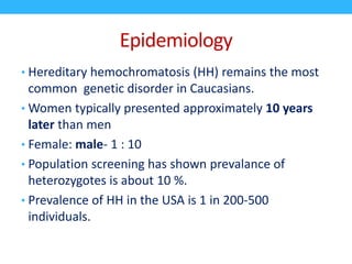 Epidemiology
• Hereditary hemochromatosis (HH) remains the most
common genetic disorder in Caucasians.
• Women typically presented approximately 10 years
later than men
• Female: male- 1 : 10
• Population screening has shown prevalance of
heterozygotes is about 10 %.
• Prevalence of HH in the USA is 1 in 200-500
individuals.
 