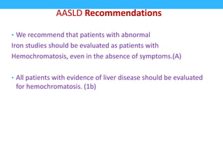 • We recommend that patients with abnormal
Iron studies should be evaluated as patients with
Hemochromatosis, even in the absence of symptoms.(A)
• All patients with evidence of liver disease should be evaluated
for hemochromatosis. (1b)
AASLD Recommendations
 