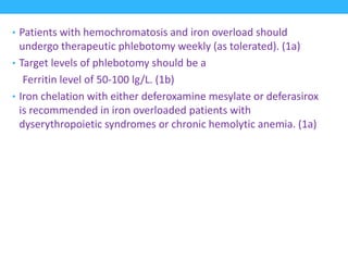 • Patients with hemochromatosis and iron overload should
undergo therapeutic phlebotomy weekly (as tolerated). (1a)
• Target levels of phlebotomy should be a
Ferritin level of 50-100 lg/L. (1b)
• Iron chelation with either deferoxamine mesylate or deferasirox
is recommended in iron overloaded patients with
dyserythropoietic syndromes or chronic hemolytic anemia. (1a)
 