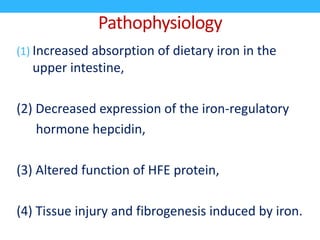 Pathophysiology
(1) Increased absorption of dietary iron in the
upper intestine,
(2) Decreased expression of the iron-regulatory
hormone hepcidin,
(3) Altered function of HFE protein,
(4) Tissue injury and fibrogenesis induced by iron.
 