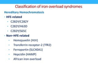 Classification of iron overload syndromes
Hereditary Hemochromatosis
• HFE-related
• C282Y/C282Y
• C282Y/H63D
• C282Y/S65C
• Non–HFE-related
• Hemojuvelin (HJV)
• Transferrin receptor-2 (TfR2)
• Ferroportin (SLC40A1)
• Hepcidin (HAMP)
• African iron overload
 