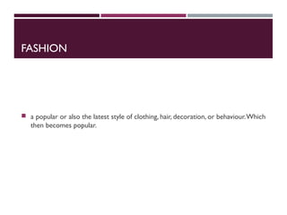 FASHION
 a popular or also the latest style of clothing, hair, decoration, or behaviour.Which
then becomes popular.
 