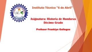 Instituto Técnico “6 de Abril”
Asignatura: Historia de Honduras
Décimo Grado
Profesor Franklyn Gallegos
 