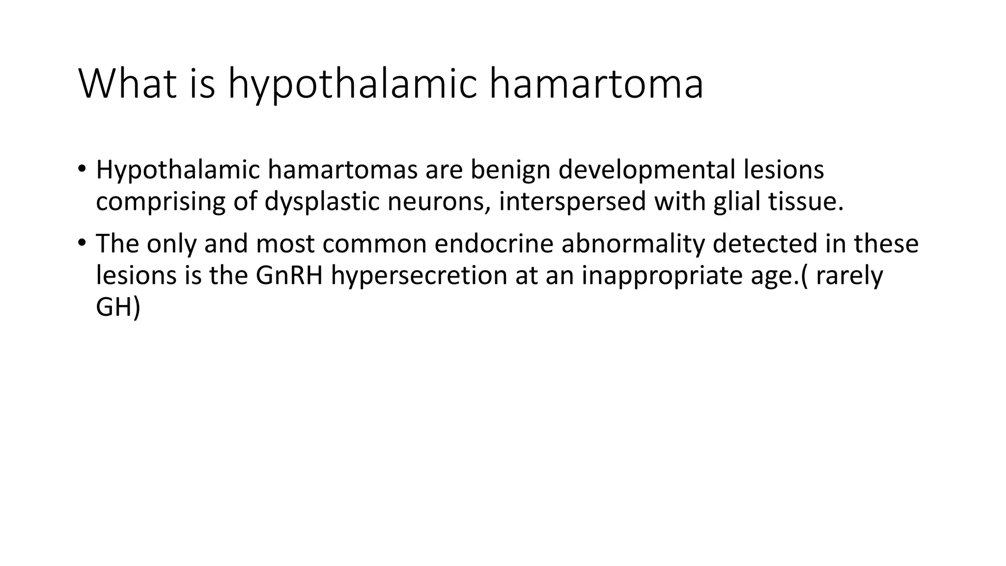 What is hypothalamic hamartoma
• Hypothalamic hamartomas are benign developmental lesions
comprising of dysplastic neurons, interspersed with glial tissue.
• The only and most common endocrine abnormality detected in these
lesions is the GnRH hypersecretion at an inappropriate age.( rarely
GH)
 