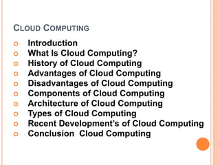 CLOUD COMPUTING
 Introduction
 What Is Cloud Computing?
 History of Cloud Computing
 Advantages of Cloud Computing
 Disadvantages of Cloud Computing
 Components of Cloud Computing
 Architecture of Cloud Computing
 Types of Cloud Computing
 Recent Development’s of Cloud Computing
 Conclusion Cloud Computing
 