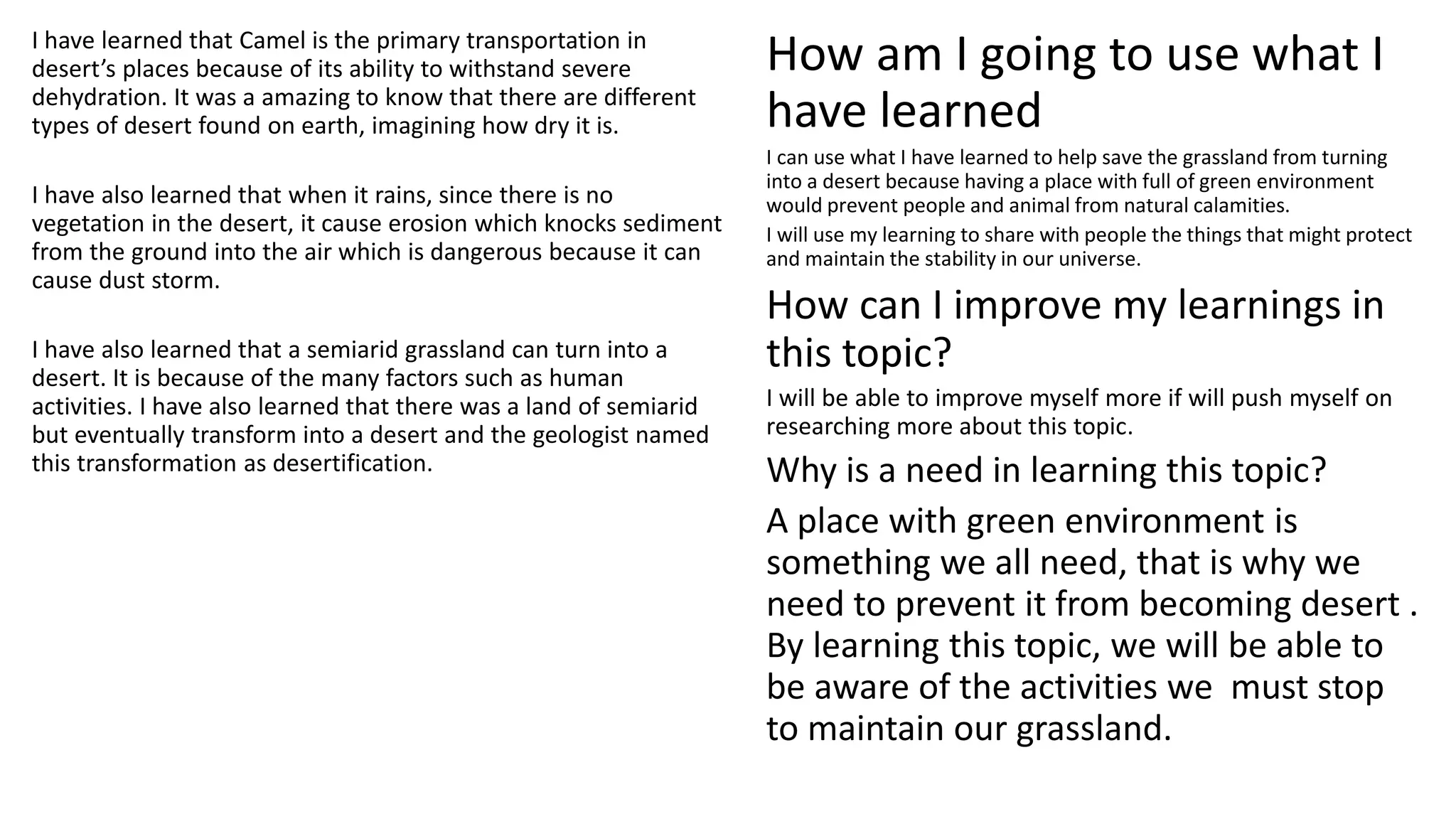 I have learned that Camel is the primary transportation in
desert’s places because of its ability to withstand severe
dehydration. It was a amazing to know that there are different
types of desert found on earth, imagining how dry it is.
I have also learned that when it rains, since there is no
vegetation in the desert, it cause erosion which knocks sediment
from the ground into the air which is dangerous because it can
cause dust storm.
I have also learned that a semiarid grassland can turn into a
desert. It is because of the many factors such as human
activities. I have also learned that there was a land of semiarid
but eventually transform into a desert and the geologist named
this transformation as desertification.
How am I going to use what I
have learned
I can use what I have learned to help save the grassland from turning
into a desert because having a place with full of green environment
would prevent people and animal from natural calamities.
I will use my learning to share with people the things that might protect
and maintain the stability in our universe.
How can I improve my learnings in
this topic?
I will be able to improve myself more if will push myself on
researching more about this topic.
Why is a need in learning this topic?
A place with green environment is
something we all need, that is why we
need to prevent it from becoming desert .
By learning this topic, we will be able to
be aware of the activities we must stop
to maintain our grassland.
 