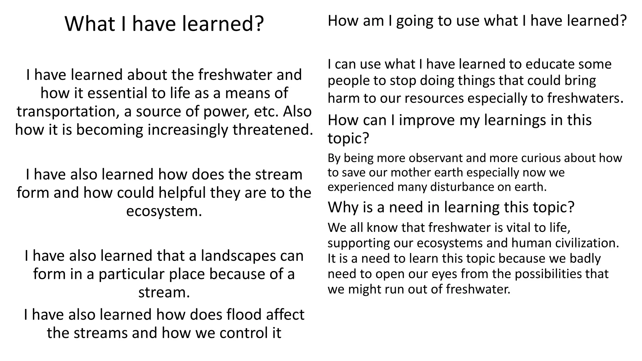 What I have learned?
I have learned about the freshwater and
how it essential to life as a means of
transportation, a source of power, etc. Also
how it is becoming increasingly threatened.
I have also learned how does the stream
form and how could helpful they are to the
ecosystem.
I have also learned that a landscapes can
form in a particular place because of a
stream.
I have also learned how does flood affect
the streams and how we control it
How am I going to use what I have learned?
I can use what I have learned to educate some
people to stop doing things that could bring
harm to our resources especially to freshwaters.
How can I improve my learnings in this
topic?
By being more observant and more curious about how
to save our mother earth especially now we
experienced many disturbance on earth.
Why is a need in learning this topic?
We all know that freshwater is vital to life,
supporting our ecosystems and human civilization.
It is a need to learn this topic because we badly
need to open our eyes from the possibilities that
we might run out of freshwater.
 