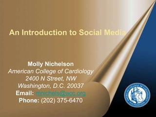 An Introduction to Social Media Molly NichelsonAmerican College of Cardiology2400 N Street, NWWashington, D.C. 20037Email:mnichels@acc.orgPhone: (202) 375-6470 