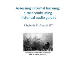 Assessing informal learning:
    a case study using
  historical audio guides
    Elizabeth FitzGerald, IET




     (Nottingham castle on fire, courtesy of
           www.picturethepast.org.uk)
 
