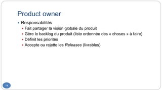 Product owner
14
 Responsabilités
 Fait partager la vision globale du produit
 Gère le backlog du produit (liste ordonnée des « choses » à faire)
 Définit les priorités
 Accepte ou rejette les Releases (livrables)
 