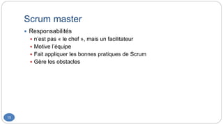 Scrum master
15
 Responsabilités
 n’est pas « le chef », mais un facilitateur
 Motive l’équipe
 Fait appliquer les bonnes pratiques de Scrum
 Gère les obstacles
 