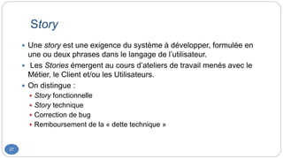 Story
27
 Une story est une exigence du système à développer, formulée en
une ou deux phrases dans le langage de l’utilisateur.
 Les Stories émergent au cours d’ateliers de travail menés avec le
Métier, le Client et/ou les Utilisateurs.
 On distingue :
 Story fonctionnelle
 Story technique
 Correction de bug
 Remboursement de la « dette technique »
 