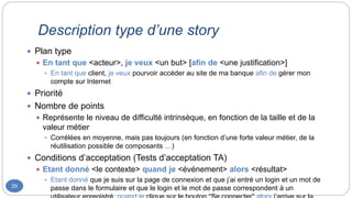 Description type d’une story
29
 Plan type
 En tant que <acteur>, je veux <un but> [afin de <une justification>]
 En tant que client, je veux pourvoir accéder au site de ma banque afin de gérer mon
compte sur Internet
 Priorité
 Nombre de points
 Représente le niveau de difficulté intrinsèque, en fonction de la taille et de la
valeur métier
 Corrélées en moyenne, mais pas toujours (en fonction d’une forte valeur métier, de la
réutilisation possible de composants …)
 Conditions d’acceptation (Tests d’acceptation TA)
 Etant donné <le contexte> quand je <événement> alors <résultat>
 Etant donné que je suis sur la page de connexion et que j’ai entré un login et un mot de
passe dans le formulaire et que le login et le mot de passe correspondent à un
 