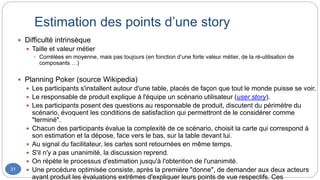 Estimation des points d’une story
31
 Difficulté intrinsèque
 Taille et valeur métier
 Corrélées en moyenne, mais pas toujours (en fonction d’une forte valeur métier, de la ré-utilisation de
composants …)
 Planning Poker (source Wikipedia)
 Les participants s'installent autour d'une table, placés de façon que tout le monde puisse se voir.
 Le responsable de produit explique à l'équipe un scénario utilisateur (user story).
 Les participants posent des questions au responsable de produit, discutent du périmètre du
scénario, évoquent les conditions de satisfaction qui permettront de le considérer comme
"terminé".
 Chacun des participants évalue la complexité de ce scénario, choisit la carte qui correspond à
son estimation et la dépose, face vers le bas, sur la table devant lui.
 Au signal du facilitateur, les cartes sont retournées en même temps.
 S'il n'y a pas unanimité, la discussion reprend.
 On répète le processus d'estimation jusqu'à l'obtention de l'unanimité.
 Une procédure optimisée consiste, après la première "donne", de demander aux deux acteurs
ayant produit les évaluations extrêmes d'expliquer leurs points de vue respectifs. Ces
 