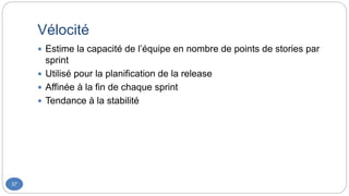 Vélocité
37
 Estime la capacité de l’équipe en nombre de points de stories par
sprint
 Utilisé pour la planification de la release
 Affinée à la fin de chaque sprint
 Tendance à la stabilité
 
