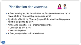 Planification des releases
48
 Affiner les risques, les incertitudes en fonction des retours de la
revue et de la rétrospective du dernier sprint
 Ajuster la vélocité de l’équipe (capacité de travail de l’équipe en
nombre de points de story)
 Affiner, (re-)planifier le(s) prochain(s) sprint(s)
 Définition de prêt et fini
 Nombre de points
 Affiner, (re-)planifier la future release
 
