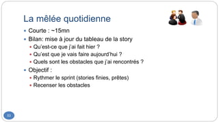 La mêlée quotidienne
53
 Courte : ~15mn
 Bilan: mise à jour du tableau de la story
 Qu’est-ce que j’ai fait hier ?
 Qu’est que je vais faire aujourd’hui ?
 Quels sont les obstacles que j’ai rencontrés ?
 Objectif :
 Rythmer le sprint (stories finies, prêtes)
 Recenser les obstacles
 