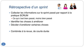 Rétrospective d’un sprint
55
 Collecter les informations sur le sprint passé par rapport à la
pratique SCRUM
 Ce qui c’est bien passé, moins bien passé
 Identifier les choses à améliorer
 Décider d’améliorer certaines choses
 Combinée à la revue, de courte durée
 
