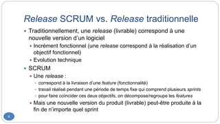 Release SCRUM vs. Release traditionnelle
6
 Traditionnellement, une release (livrable) correspond à une
nouvelle version d’un logiciel
 Incrément fonctionnel (une release correspond à la réalisation d’un
objectif fonctionnel)
 Evolution technique
 SCRUM
 Une release :
 correspond à la livraison d’une feature (fonctionnalité)
 travail réalisé pendant une période de temps fixe qui comprend plusieurs sprints
 pour faire coïncider ces deux objectifs, on décompose/regroupe les features
 Mais une nouvelle version du produit (livrable) peut-être produite à la
fin de n’importe quel sprint
 