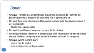 Sprint
8
 Chaque release est décomposée en sprints au cours de l’activité de
planification de la release (la première fois « sprint zéro »)
 Un sprint est une période de développement de taille fixe (en moyenne 2
à 4 semaines)
 Durée fixe, équipe stable
 Un sprint se décompose en un ensemble de tâches
 Mêlée journalière : réunion d’équipe pour faire le point sur le travail réalisé
depuis le début du sprint et le travail à réaliser avant la fin du sprint
 Chaque sprint termine par :
 une revue du produit
 une rétrospective sur le processus
 