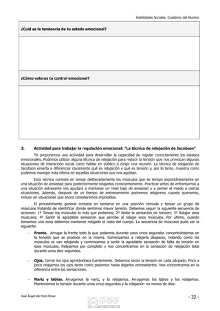 Habilidades Sociales. Cuaderno del Alumno
José Ángel del Pozo Flórez - 32 -
¿Cuál es la tendencia de tu estado emocional?
¿Cómo valoras tu control emocional?
3. Actividad para trabajar la regulación emocional: “La técnica de relajación de Jacobson”
Te proponemos una actividad para desarrollar la capacidad de regular correctamente los estados
emocionales. Podemos utilizar alguna técnica de relajación para reducir la tensión que nos provocan algunas
situaciones de interacción social como hablar en público o dirigir una reunión. La técnica de relajación de
Jacobson enseña a diferenciar claramente qué es relajación y qué es tensión y, por lo tanto, muestra como
podemos manejar esta última en aquellas situaciones que nos agobian.
Esta técnica consiste en tensar deliberadamente los músculos que se tensan espontáneamente en
una situación de ansiedad para posteriormente relajarlos conscientemente. Practicar antes de enfrentarnos a
una situación estresante nos ayudará a mantener un nivel bajo de ansiedad y a perder el miedo a ciertas
situaciones. Además, después de un tiempo de entrenamiento podremos relajarnos cuando queramos,
incluso en situaciones que ahora consideremos imposibles.
El procedimiento general consiste en sentarse en una posición cómoda y tensar un grupo de
músculos tratando de identificar donde sentimos mayor tensión. Debemos seguir la siguiente secuencia de
acciones: 1º Tensar los músculos lo más que podamos; 2º Notar la sensación de tensión; 3º Relajar esos
músculos; 4º Sentir la agradable sensación que percibe al relajar esos músculos. Por último, cuando
tensemos una zona debemos mantener relajado el resto del cuerpo. La secuencia de músculos pude ser la
siguiente:
− Frente. Arrugar la frente todo lo que podamos durante unos cinco segundos concentrándonos en
la tensión que se produce en la misma. Comenzamos a relajarla despacio, notando como los
músculos se van relajando y comenzamos a sentir la agradable sensación de falta de tensión en
esos músculos. Relajamos por completo y nos concentramos en la sensación de relajación total
durante unos diez segundos.
− Ojos. Cerrar los ojos apretándolos fuertemente. Debemos sentir la tensión en cada párpado. Poco a
poco relajamos los ojos tanto como podamos hasta dejarlos entreabiertos. Nos concentramos en la
diferencia entre las sensaciones.
− Nariz y labios. Arrugamos la nariz, y la relajamos. Arrugamos los labios y los relajamos.
Mantenemos la tensión durante unos cinco segundos y la relajación no menos de diez.
 