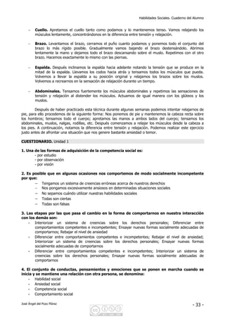Habilidades Sociales. Cuaderno del Alumno
José Ángel del Pozo Flórez - 33 -
− Cuello. Apretamos el cuello tanto como podamos y lo mantenemos tenso. Vamos relajando los
músculos lentamente, concentrándonos en la diferencia entre tensión y relajación.
− Brazo. Levantamos el brazo, cerramos el puño cuanto podamos y ponemos todo el conjunto del
brazo lo más rígido posible. Gradualmente vamos bajando el brazo destensándolo. Abrimos
lentamente la mano y dejamos todo el brazo descansando sobre el muslo. Repetimos con el otro
brazo. Hacemos exactamente lo mismo con las piernas.
− Espalda. Después inclinamos la espalda hacia adelante notando la tensión que se produce en la
mitad de la espalda. Llevamos los codos hacia atrás y tensamos todos los músculos que pueda.
Volvemos a llevar la espalda a su posición original y relajamos los brazos sobre los muslos.
Volvemos a recrearnos en la sensación de relajación durante un tiempo.
− Abdominales. Tensamos fuertemente los músculos abdominales y repetimos las sensaciones de
tensión y relajación al distender los músculos. Actuamos de igual manera con los glúteos y los
muslos.
Después de haber practicado esta técnica durante algunas semanas podemos intentar relajarnos de
pie, para ello procedemos de la siguiente forma: Nos ponemos de pie y mantenemos la cabeza recta sobre
los hombros; tensamos todo el cuerpo; apretamos las manos a ambos lados del cuerpo; tensamos los
abdominales, muslos, nalgas, rodillas, etc. Después comenzamos a relajar los músculos desde la cabeza a
los pies. A continuación, notamos la diferencia entre tensión y relajación. Podemos realizar este ejercicio
justo antes de afrontar una situación que nos genere bastante ansiedad o temor.
CUESTIONARIO. Unidad 1
1. Una de las formas de adquisición de la competencia social es:
- por estudio
- por observación
- por visión
2. Es posible que en algunas ocasiones nos comportemos de modo socialmente incompetente
por que:
− Tengamos un sistema de creencias erróneas acerca de nuestros derechos
− Nos pongamos excesivamente ansiosos en determinadas situaciones sociales
− No sepamos cuándo utilizar nuestras habilidades sociales
− Todas son ciertas
− Todas son falsas
3. Las etapas por las que pasa el cambio en la forma de comportarnos en nuestra interacción
con los demás son:
- Interiorizar un sistema de creencias sobre los derechos personales; Diferenciar entre
comportamientos competentes e incompetentes; Ensayar nuevas formas socialmente adecuadas de
comportarnos; Rebajar el nivel de ansiedad
- Diferenciar entre comportamientos competentes e incompetentes; Rebajar el nivel de ansiedad;
Interiorizar un sistema de creencias sobre los derechos personales; Ensayar nuevas formas
socialmente adecuadas de comportarnos
- Diferenciar entre comportamientos competentes e incompetentes; Interiorizar un sistema de
creencias sobre los derechos personales; Ensayar nuevas formas socialmente adecuadas de
comportarnos
4. El conjunto de conductas, pensamientos y emociones que se ponen en marcha cuando se
inicia y se mantiene una relación con otra persona, se denomina:
- Habilidad social
- Ansiedad social
- Competencia social
- Comportamiento social
 