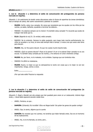 Habilidades Sociales. Cuaderno del Alumno
José Ángel del Pozo Flórez - 8 -
APLICA sección 1
1. Lee la situación 1 y determina el estilo de comunicación del protagonista (la persona
marcada en negrita).
Situación 1: Un matrimonio ha tenido varias discusiones sobre la forma de repartirse las tareas domésticas;
tras un tiempo de calma, ella vuelve nuevamente a plantear la cuestión:
- MUJER: Cariño, estoy muy cansada. De veras que necesitaría que me ayudes con los niños por las
noches; ya sabes, bañarlos, ayudarles a terminar los deberes…
- MARIDO: ¡Ya estamos siempre con lo mismo! ¡Yo también estoy cansado! Te recuerdo que acabo de
trabajar más tarde que tú.
- ELLA: (Bajando la voz) Si…Es verdad, estás cansado.
- MARIDO: No te entiendo. Siempre te estás quejando, pero luego todo marcha perfectamente; los
niños se acuestan a su hora, la cena está siempre lista a tiempo…A veces creo que sacas este tema
para discutir.
- MUJER: ¡No, no! No quiero discutir. Es que me cuesta mucho hacerlo todo.
- MARIDO: ¿Qué no quieres discutir? ¡Pues no lo parece! ¡A ver si te aclaras! Estar cansada no es una
excusa. Yo también estoy cansado por las noches, y me esfuerzo en cenar charlando contigo.
- MUJER: No, por favor, no te molestes, no te enfades. Supongo que son tonterías mías.
- MARIDO: Es difícil no molestarse.
- MUJER: Bueno, lo mejor es que no estropeemos la noche con cosas que a lo mejor no son tan
importantes. Venga, vamos a cenar.
Estilo:________________
¿Por qué este estilo? Razona tu respuesta
2. Lee la situación 2 y determina el estilo de estilo de comunicación del protagonista (la
persona marcada en negrita).
Situación 2: Ángel y Damián son dos amigos que han quedado para cenar en un restaurante. Antonio llega
tarde, y David debe esperarle durante media hora.
- ANGEL: Perdona, es que…
- DAMIÁN: (Gritando) ¡Es increíble! ¡Otra vez llegas tarde! ¡Se quitan las ganas de quedar contigo!
- ANGEL: Oye, lo siento, déjame que te cuente
- DAMIÁN: No necesito que me cuentes; me tendrías que haber llamado antes. Ese era el momento
de las explicaciones.
- ANGEL: No, no te he llamado, es cierto; pero…
 