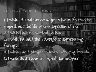 TOP REGRETS OF THE DYING
1. I wish I’d had the courage to live a life true to
myself, not the life others expected of me
2. I wish I hadn’t worked so hard
3. I wish I’d had the courage to express my
feelings
4. I wish I had stayed in touch with my friends
5. I wish that I had let myself be happier
 