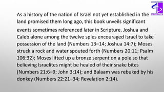 As a history of the nation of Israel not yet established in the
land promised them long ago, this book unveils significant
events sometimes referenced later in Scripture. Joshua and
Caleb alone among the twelve spies encouraged Israel to take
possession of the land (Numbers 13–14; Joshua 14:7); Moses
struck a rock and water spouted forth (Numbers 20:11; Psalm
106:32); Moses lifted up a bronze serpent on a pole so that
believing Israelites might be healed of their snake bites
(Numbers 21:6–9; John 3:14); and Balaam was rebuked by his
donkey (Numbers 22:21–34; Revelation 2:14).
 