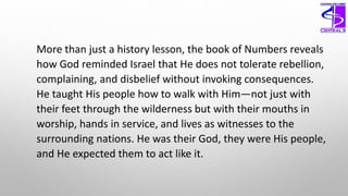More than just a history lesson, the book of Numbers reveals
how God reminded Israel that He does not tolerate rebellion,
complaining, and disbelief without invoking consequences.
He taught His people how to walk with Him—not just with
their feet through the wilderness but with their mouths in
worship, hands in service, and lives as witnesses to the
surrounding nations. He was their God, they were His people,
and He expected them to act like it.
 