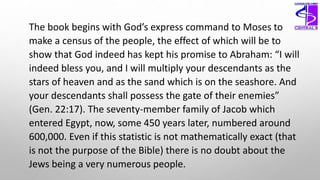The book begins with God’s express command to Moses to
make a census of the people, the effect of which will be to
show that God indeed has kept his promise to Abraham: “I will
indeed bless you, and I will multiply your descendants as the
stars of heaven and as the sand which is on the seashore. And
your descendants shall possess the gate of their enemies”
(Gen. 22:17). The seventy-member family of Jacob which
entered Egypt, now, some 450 years later, numbered around
600,000. Even if this statistic is not mathematically exact (that
is not the purpose of the Bible) there is no doubt about the
Jews being a very numerous people.
 